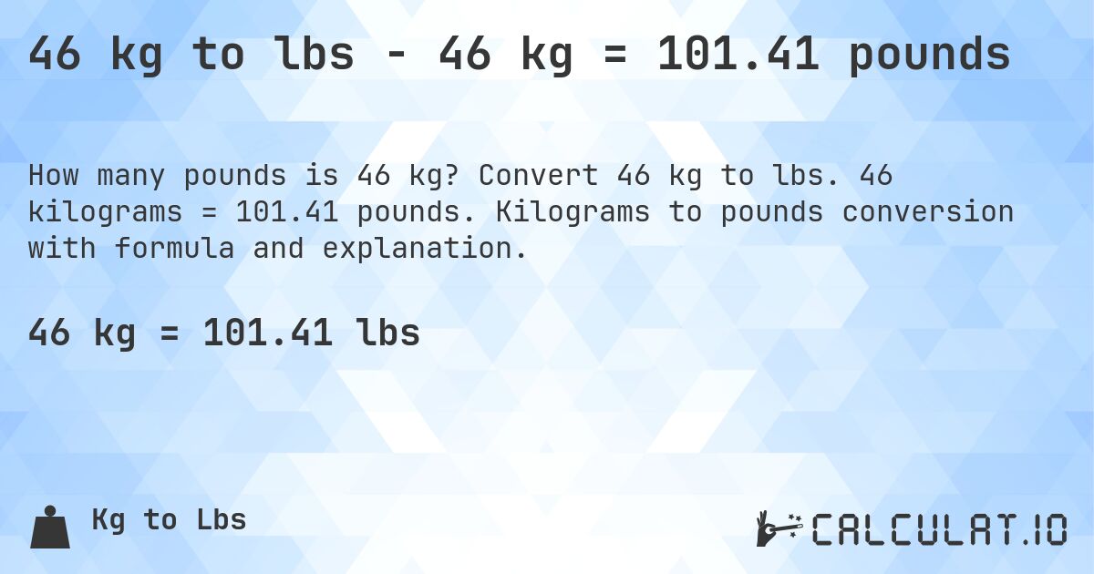 46 kg to lbs - 46 kg = 101.41 pounds. Convert 46 kg to lbs. 46 kilograms = 101.41 pounds. Kilograms to pounds conversion with formula and explanation.