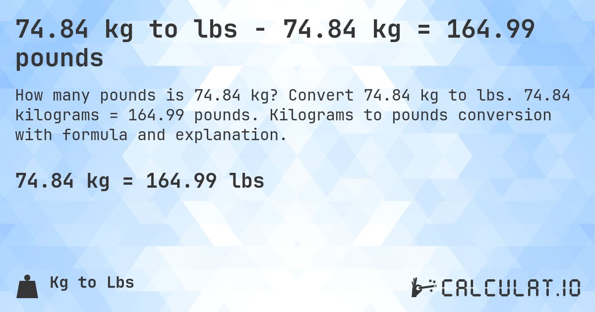 74.84 kg to lbs - 74.84 kg = 164.99 pounds. Convert 74.84 kg to lbs. 74.84 kilograms = 164.99 pounds. Kilograms to pounds conversion with formula and explanation.