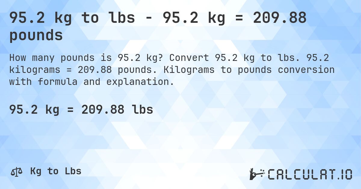 95.2 kg to lbs - 95.2 kg = 209.88 pounds. Convert 95.2 kg to lbs. 95.2 kilograms = 209.88 pounds. Kilograms to pounds conversion with formula and explanation.