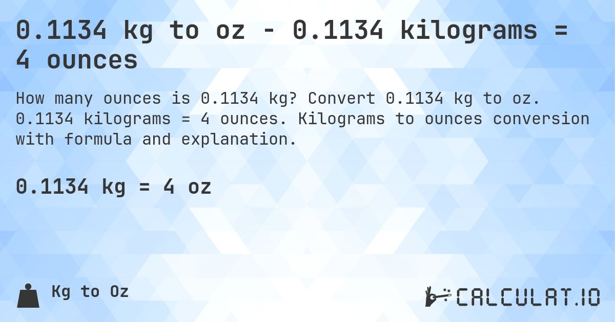 0.1134 kg to oz - 0.1134 kilograms = 4 ounces. Convert 0.1134 kg to oz. 0.1134 kilograms = 4 ounces. Kilograms to ounces conversion with formula and explanation.
