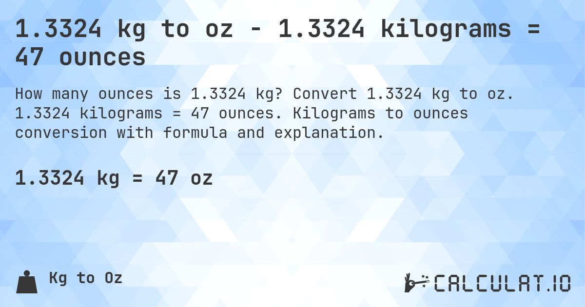 1.3324 kg to oz - 1.3324 kilograms = 47 ounces. Convert 1.3324 kg to oz. 1.3324 kilograms = 47 ounces. Kilograms to ounces conversion with formula and explanation.