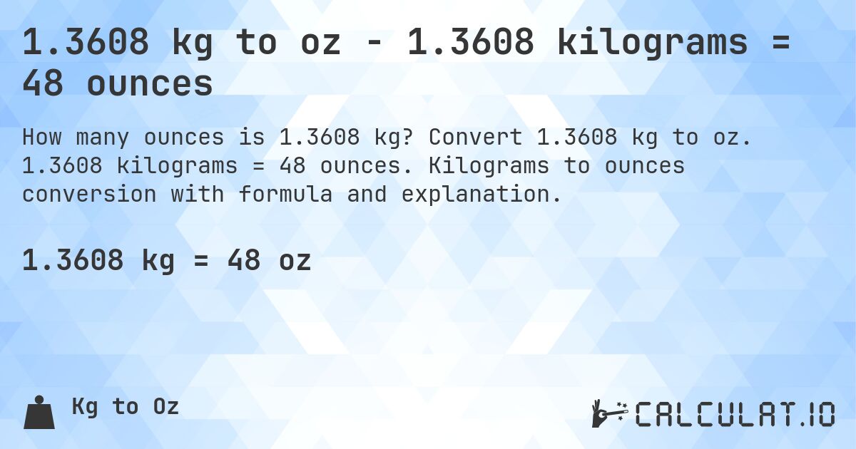 1.3608 kg to oz - 1.3608 kilograms = 48 ounces. Convert 1.3608 kg to oz. 1.3608 kilograms = 48 ounces. Kilograms to ounces conversion with formula and explanation.