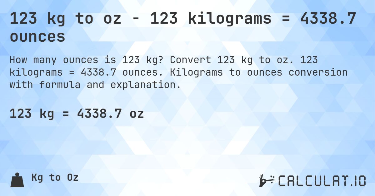 123 kg to oz - 123 kilograms = 4338.7 ounces. Convert 123 kg to oz. 123 kilograms = 4338.7 ounces. Kilograms to ounces conversion with formula and explanation.