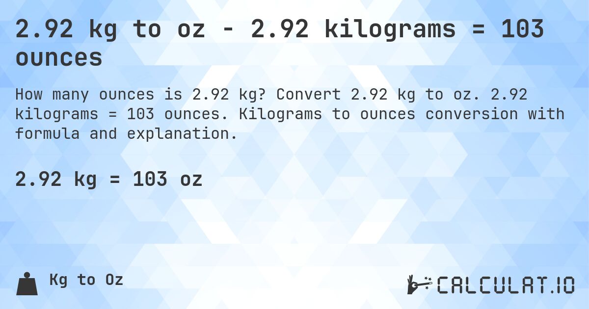 2.92 kg to oz - 2.92 kilograms = 103 ounces. Convert 2.92 kg to oz. 2.92 kilograms = 103 ounces. Kilograms to ounces conversion with formula and explanation.