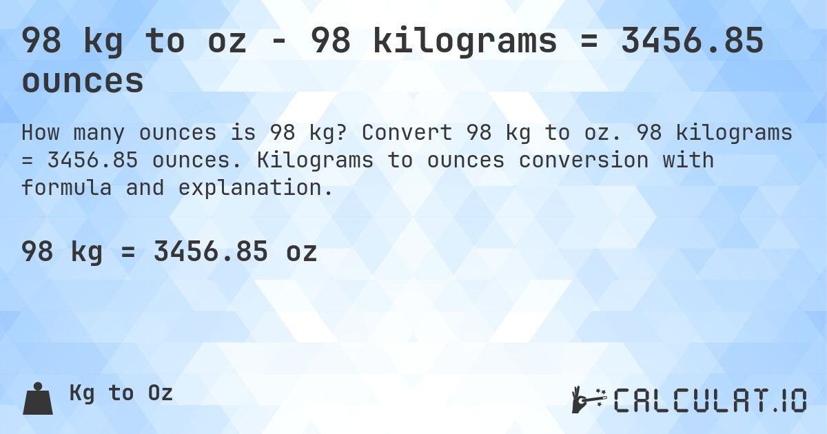 98 kg to oz - 98 kilograms = 3456.85 ounces. Convert 98 kg to oz. 98 kilograms = 3456.85 ounces. Kilograms to ounces conversion with formula and explanation.