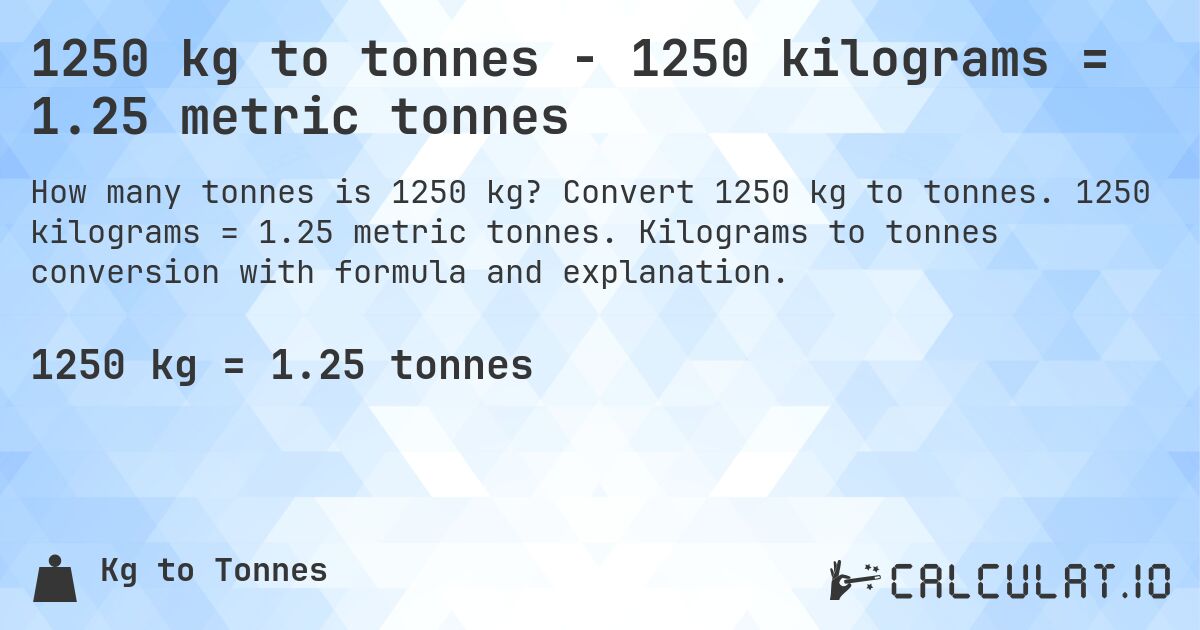 1250 kg to tonnes - 1250 kilograms = 1.25 metric tonnes. Convert 1250 kg to tonnes. 1250 kilograms = 1.25 metric tonnes. Kilograms to tonnes conversion with formula and explanation.