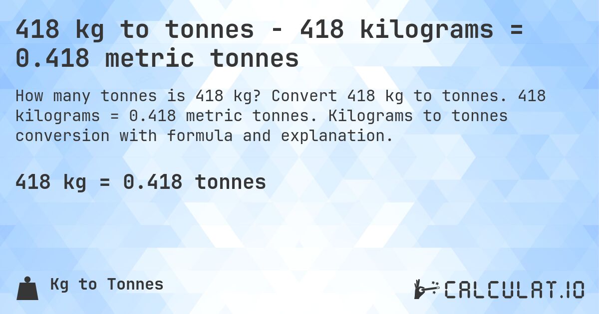 418 kg to tonnes - 418 kilograms = 0.418 metric tonnes. Convert 418 kg to tonnes. 418 kilograms = 0.418 metric tonnes. Kilograms to tonnes conversion with formula and explanation.