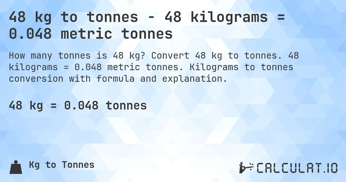 48 kg to tonnes - 48 kilograms = 0.048 metric tonnes. Convert 48 kg to tonnes. 48 kilograms = 0.048 metric tonnes. Kilograms to tonnes conversion with formula and explanation.