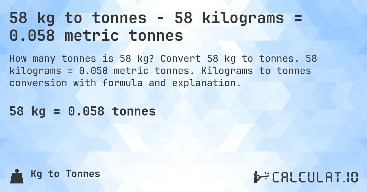 58 kg to tonnes - 58 kilograms = 0.058 metric tonnes. Convert 58 kg to tonnes. 58 kilograms = 0.058 metric tonnes. Kilograms to tonnes conversion with formula and explanation.