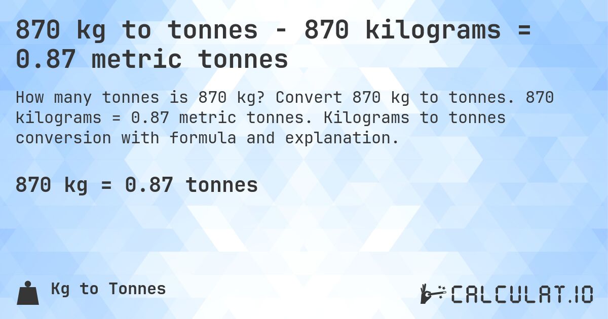 870 kg to tonnes - 870 kilograms = 0.87 metric tonnes. Convert 870 kg to tonnes. 870 kilograms = 0.87 metric tonnes. Kilograms to tonnes conversion with formula and explanation.