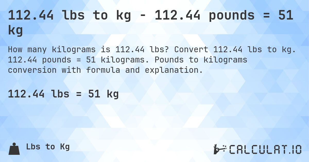 112.44 lbs to kg - 112.44 pounds = 51 kg. Convert 112.44 lbs to kg. 112.44 pounds = 51 kilograms. Pounds to kilograms conversion with formula and explanation.