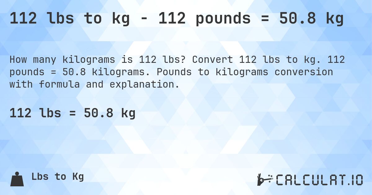 112 lbs to kg - 112 pounds = 50.8 kg. Convert 112 lbs to kg. 112 pounds = 50.8 kilograms. Pounds to kilograms conversion with formula and explanation.