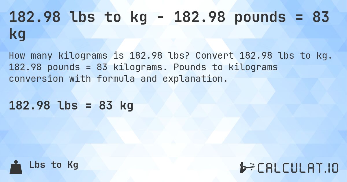 182.98 lbs to kg - 182.98 pounds = 83 kg. Convert 182.98 lbs to kg. 182.98 pounds = 83 kilograms. Pounds to kilograms conversion with formula and explanation.