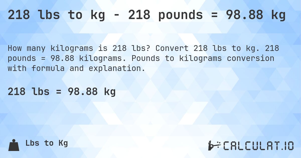 218 lbs to kg - 218 pounds = 98.88 kg. Convert 218 lbs to kg. 218 pounds = 98.88 kilograms. Pounds to kilograms conversion with formula and explanation.