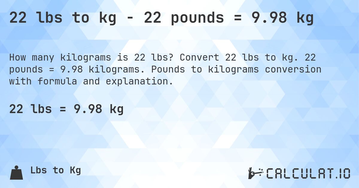 22 lbs to kg - 22 pounds = 9.98 kg. Convert 22 lbs to kg. 22 pounds = 9.98 kilograms. Pounds to kilograms conversion with formula and explanation.