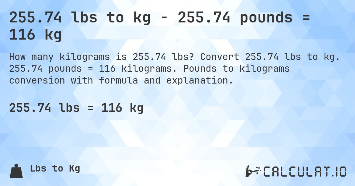 255.74 lbs to kg - 255.74 pounds = 116 kg. Convert 255.74 lbs to kg. 255.74 pounds = 116 kilograms. Pounds to kilograms conversion with formula and explanation.