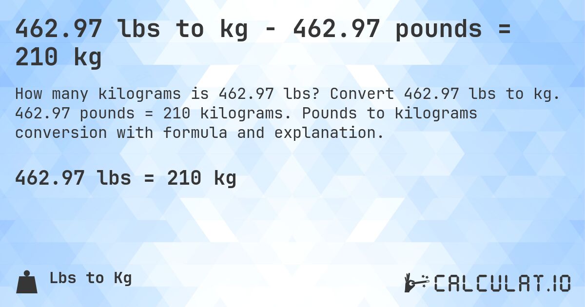 462.97 lbs to kg - 462.97 pounds = 210 kg. Convert 462.97 lbs to kg. 462.97 pounds = 210 kilograms. Pounds to kilograms conversion with formula and explanation.