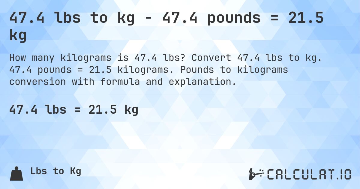 47.4 lbs to kg - 47.4 pounds = 21.5 kg. Convert 47.4 lbs to kg. 47.4 pounds = 21.5 kilograms. Pounds to kilograms conversion with formula and explanation.