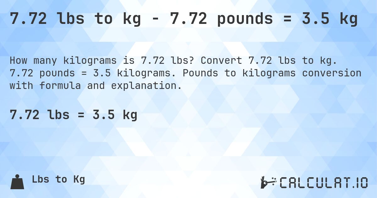 7.72 lbs to kg - 7.72 pounds = 3.5 kg. Convert 7.72 lbs to kg. 7.72 pounds = 3.5 kilograms. Pounds to kilograms conversion with formula and explanation.