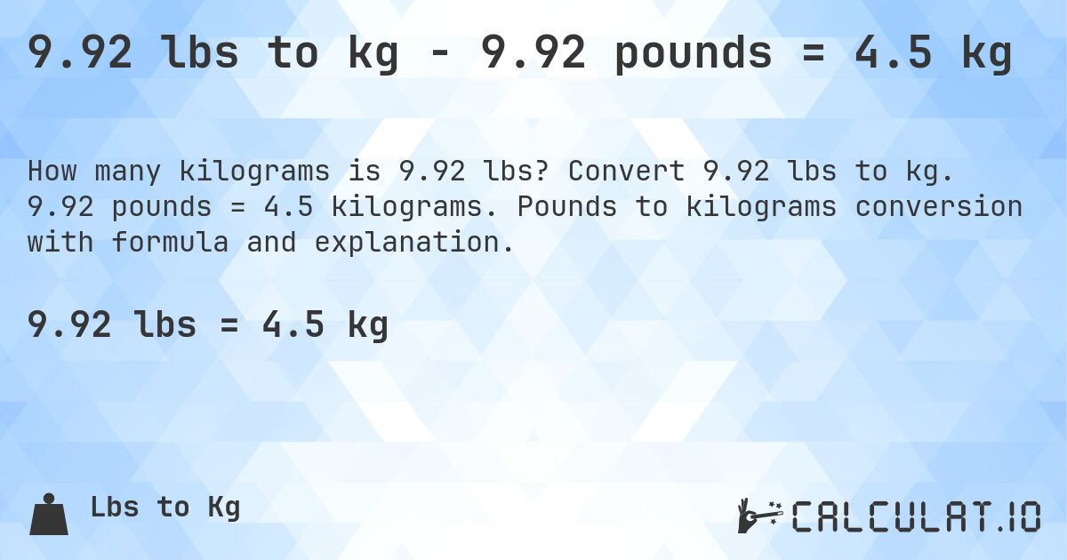 9.92 lbs to kg - 9.92 pounds = 4.5 kg. Convert 9.92 lbs to kg. 9.92 pounds = 4.5 kilograms. Pounds to kilograms conversion with formula and explanation.
