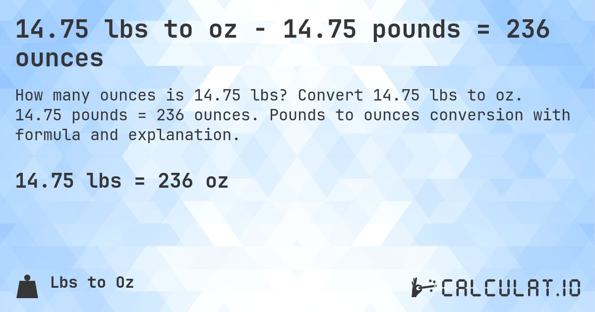 14.75 lbs to oz - 14.75 pounds = 236 ounces. Convert 14.75 lbs to oz. 14.75 pounds = 236 ounces. Pounds to ounces conversion with formula and explanation.
