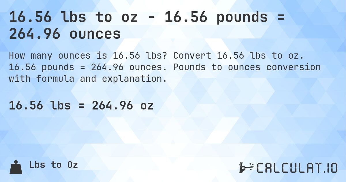 16.56 lbs to oz - 16.56 pounds = 264.96 ounces. Convert 16.56 lbs to oz. 16.56 pounds = 264.96 ounces. Pounds to ounces conversion with formula and explanation.