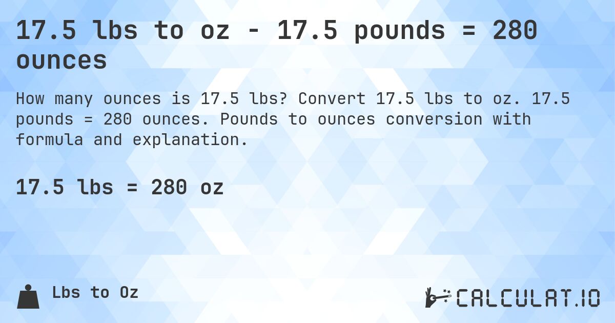 17.5 lbs to oz - 17.5 pounds = 280 ounces. Convert 17.5 lbs to oz. 17.5 pounds = 280 ounces. Pounds to ounces conversion with formula and explanation.
