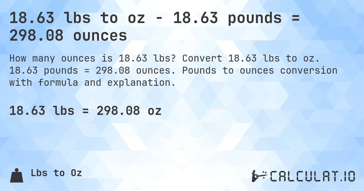 18.63 lbs to oz - 18.63 pounds = 298.08 ounces. Convert 18.63 lbs to oz. 18.63 pounds = 298.08 ounces. Pounds to ounces conversion with formula and explanation.
