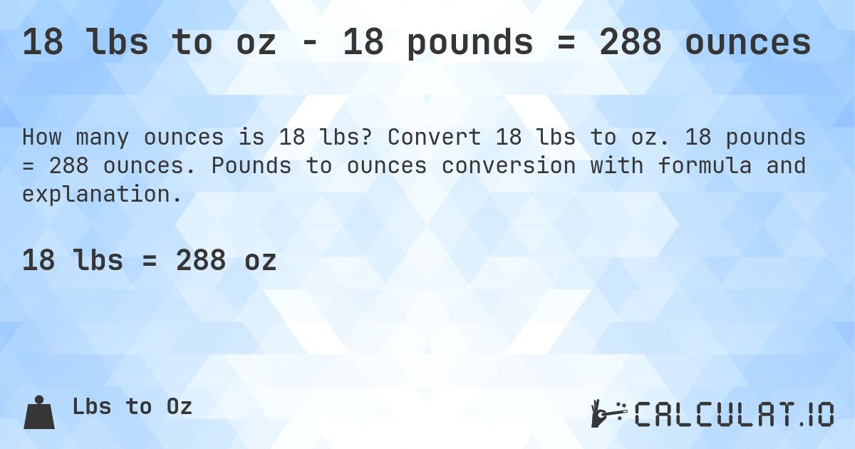18 lbs to oz - 18 pounds = 288 ounces. Convert 18 lbs to oz. 18 pounds = 288 ounces. Pounds to ounces conversion with formula and explanation.