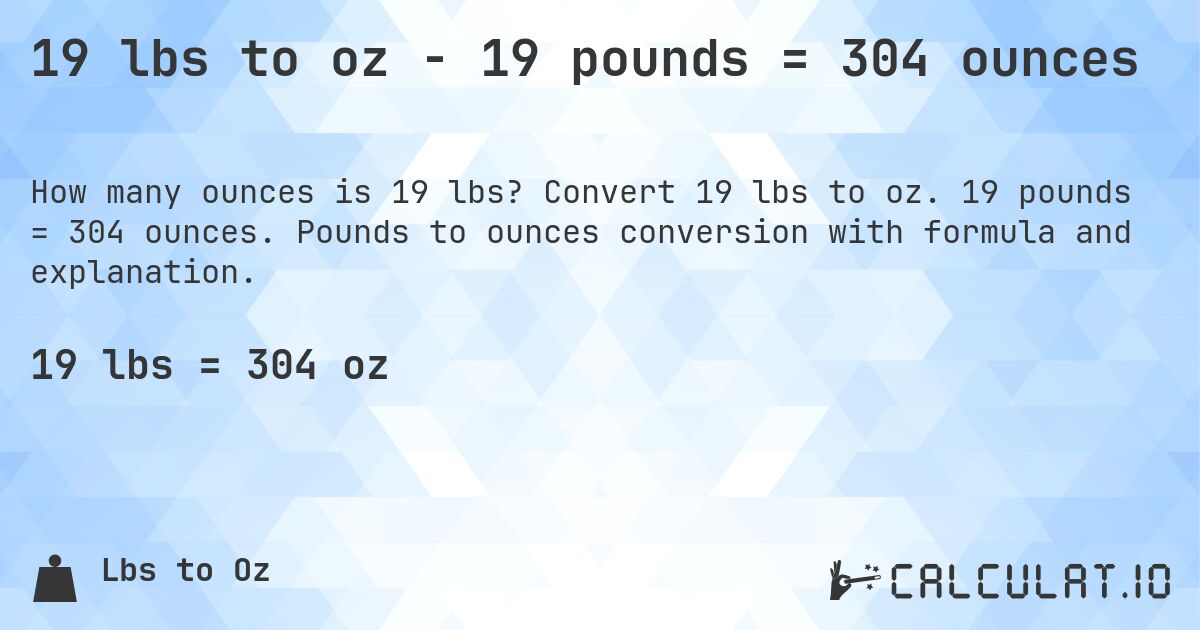 19 lbs to oz - 19 pounds = 304 ounces. Convert 19 lbs to oz. 19 pounds = 304 ounces. Pounds to ounces conversion with formula and explanation.