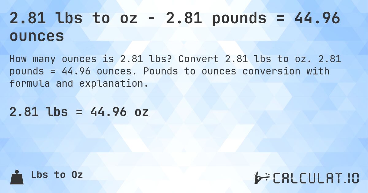 2.81 lbs to oz - 2.81 pounds = 44.96 ounces. Convert 2.81 lbs to oz. 2.81 pounds = 44.96 ounces. Pounds to ounces conversion with formula and explanation.