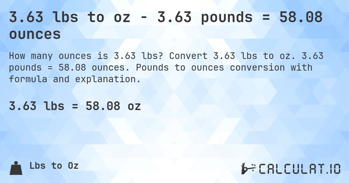3.63 lbs to oz - 3.63 pounds = 58.08 ounces. Convert 3.63 lbs to oz. 3.63 pounds = 58.08 ounces. Pounds to ounces conversion with formula and explanation.