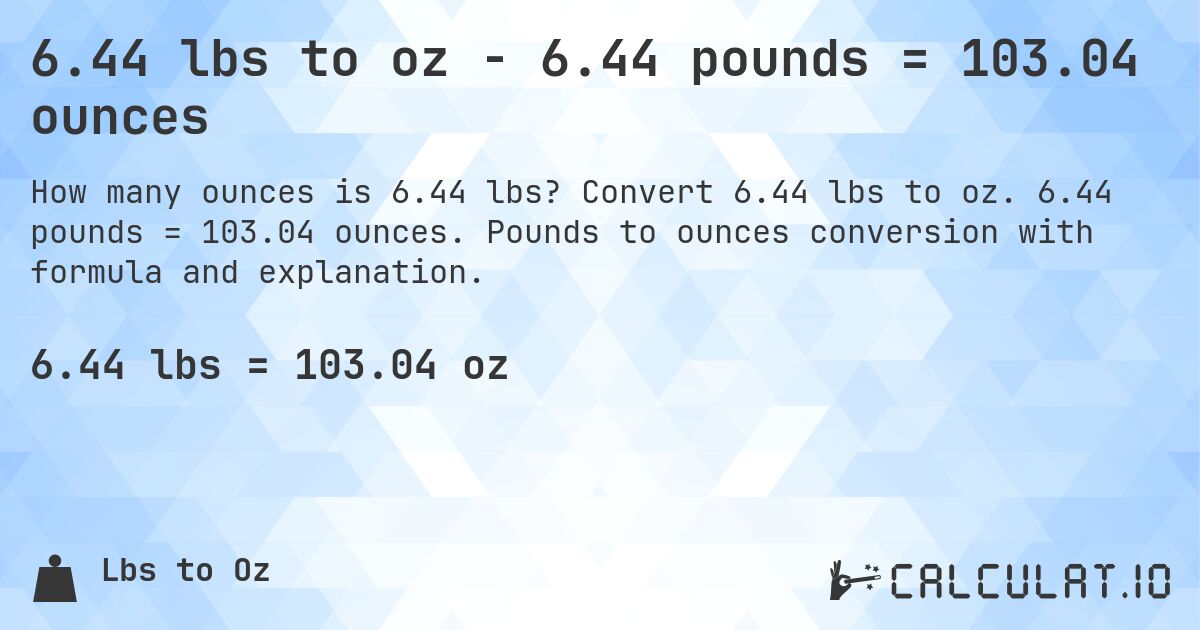6.44 lbs to oz - 6.44 pounds = 103.04 ounces. Convert 6.44 lbs to oz. 6.44 pounds = 103.04 ounces. Pounds to ounces conversion with formula and explanation.