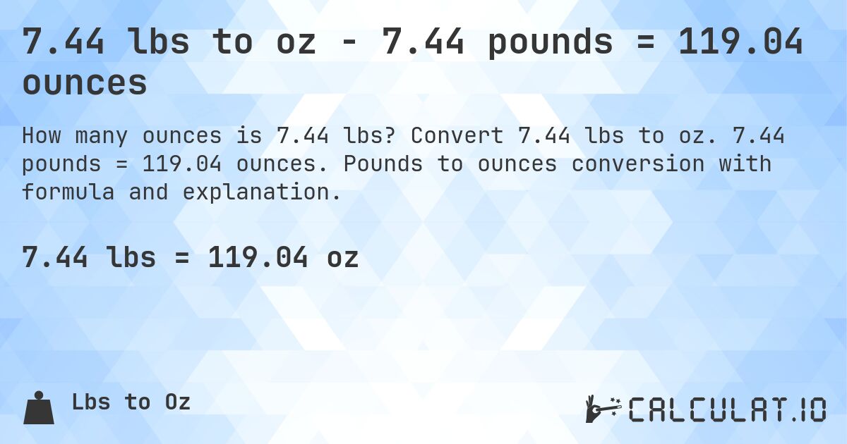 7.44 lbs to oz - 7.44 pounds = 119.04 ounces. Convert 7.44 lbs to oz. 7.44 pounds = 119.04 ounces. Pounds to ounces conversion with formula and explanation.
