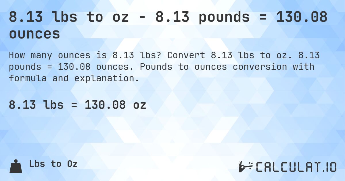 8.13 lbs to oz - 8.13 pounds = 130.08 ounces. Convert 8.13 lbs to oz. 8.13 pounds = 130.08 ounces. Pounds to ounces conversion with formula and explanation.