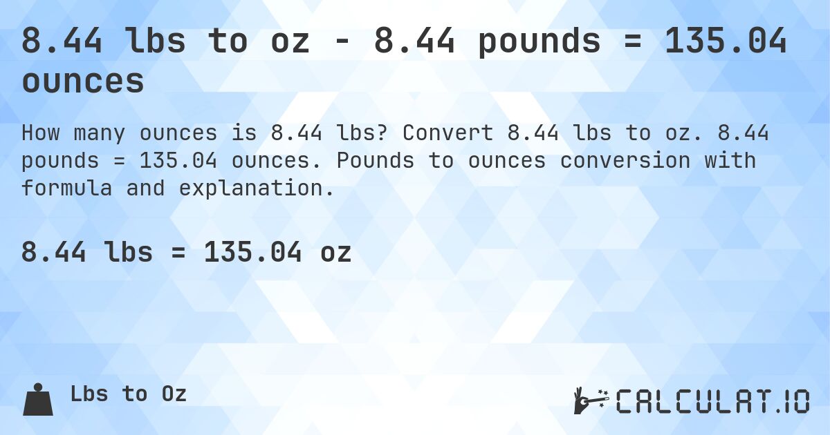 8.44 lbs to oz - 8.44 pounds = 135.04 ounces. Convert 8.44 lbs to oz. 8.44 pounds = 135.04 ounces. Pounds to ounces conversion with formula and explanation.