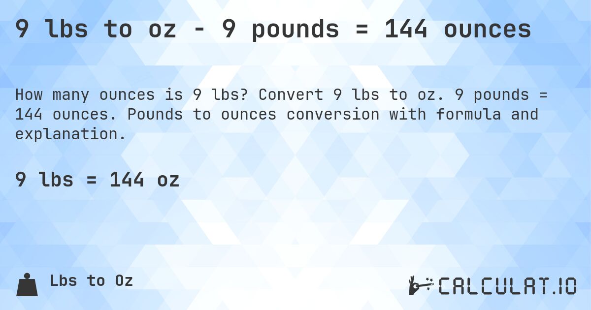 9 lbs to oz - 9 pounds = 144 ounces. Convert 9 lbs to oz. 9 pounds = 144 ounces. Pounds to ounces conversion with formula and explanation.