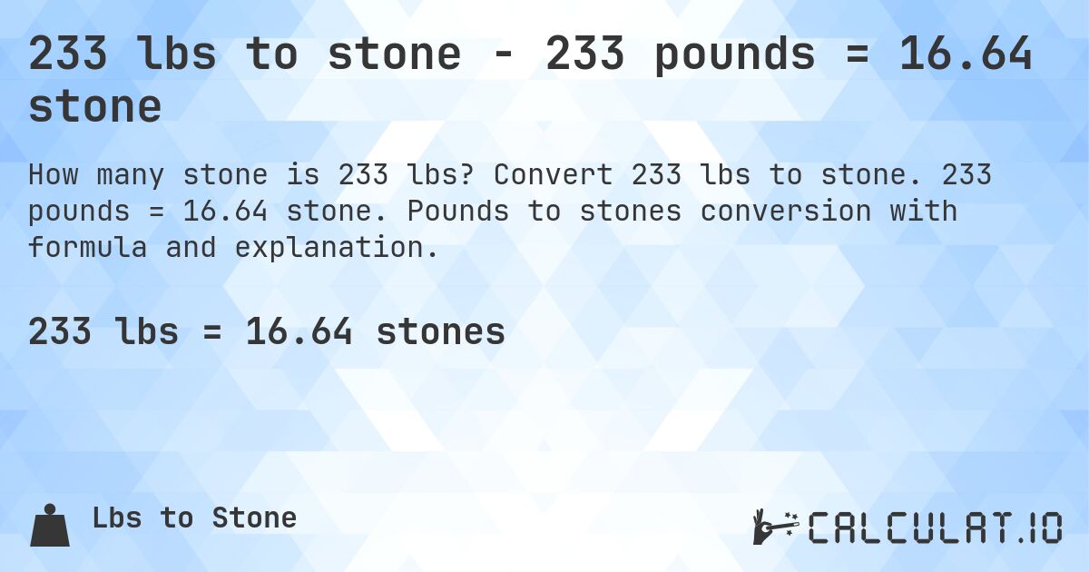 233 lbs to stone - 233 pounds = 16.64 stone. Convert 233 lbs to stone. 233 pounds = 16.64 stone. Pounds to stones conversion with formula and explanation.