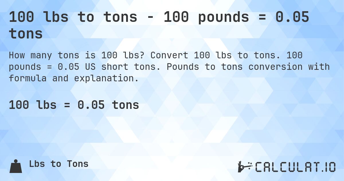 100 lbs to tons - 100 pounds = 0.05 tons. Convert 100 lbs to tons. 100 pounds = 0.05 US short tons. Pounds to tons conversion with formula and explanation.