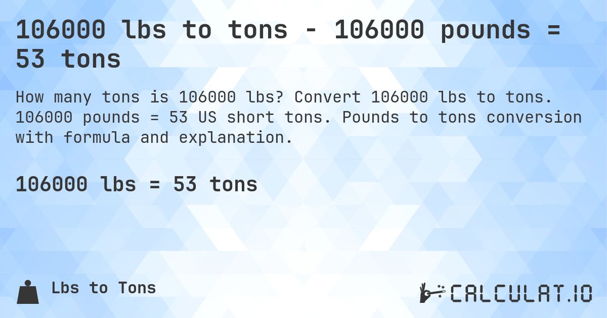 106000 lbs to tons - 106000 pounds = 53 tons. Convert 106000 lbs to tons. 106000 pounds = 53 US short tons. Pounds to tons conversion with formula and explanation.