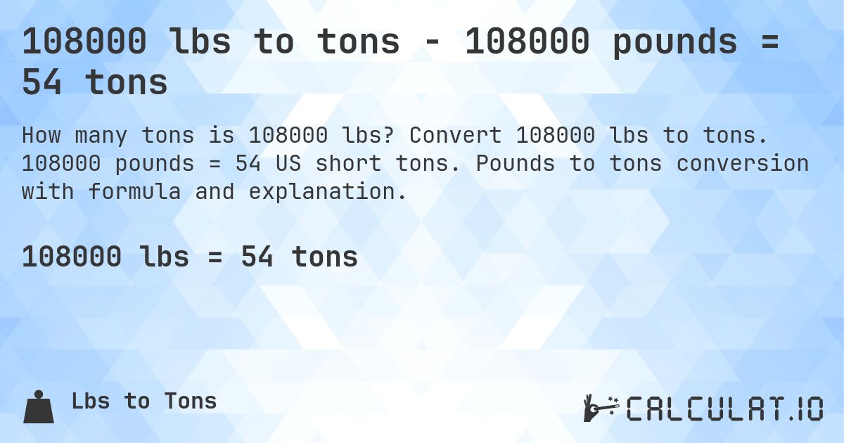 108000 lbs to tons - 108000 pounds = 54 tons. Convert 108000 lbs to tons. 108000 pounds = 54 US short tons. Pounds to tons conversion with formula and explanation.