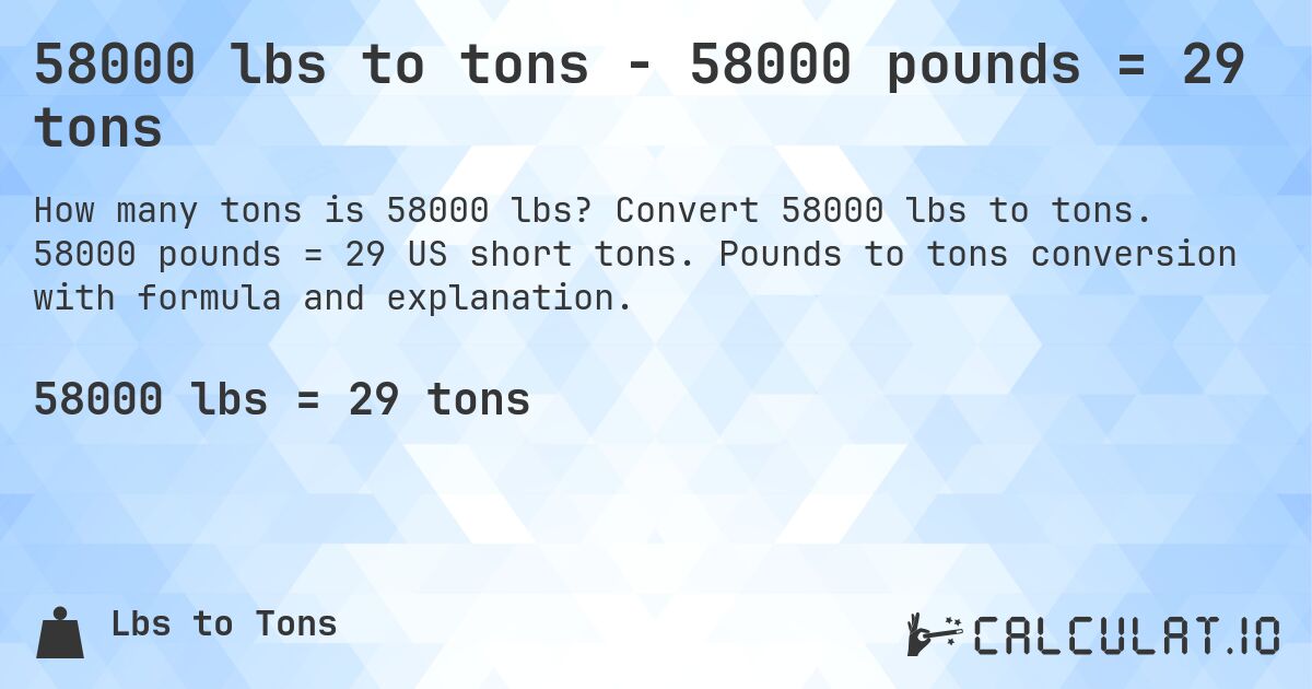 58000 lbs to tons - 58000 pounds = 29 tons. Convert 58000 lbs to tons. 58000 pounds = 29 US short tons. Pounds to tons conversion with formula and explanation.