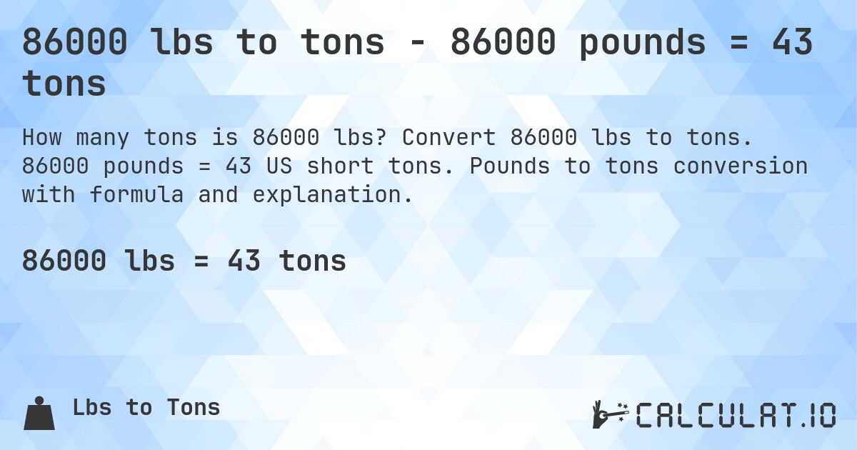 86000 lbs to tons - 86000 pounds = 43 tons. Convert 86000 lbs to tons. 86000 pounds = 43 US short tons. Pounds to tons conversion with formula and explanation.