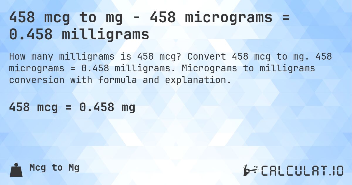 458 mcg to mg - 458 micrograms = 0.458 milligrams. Convert 458 mcg to mg. 458 micrograms = 0.458 milligrams. Micrograms to milligrams conversion with formula and explanation.