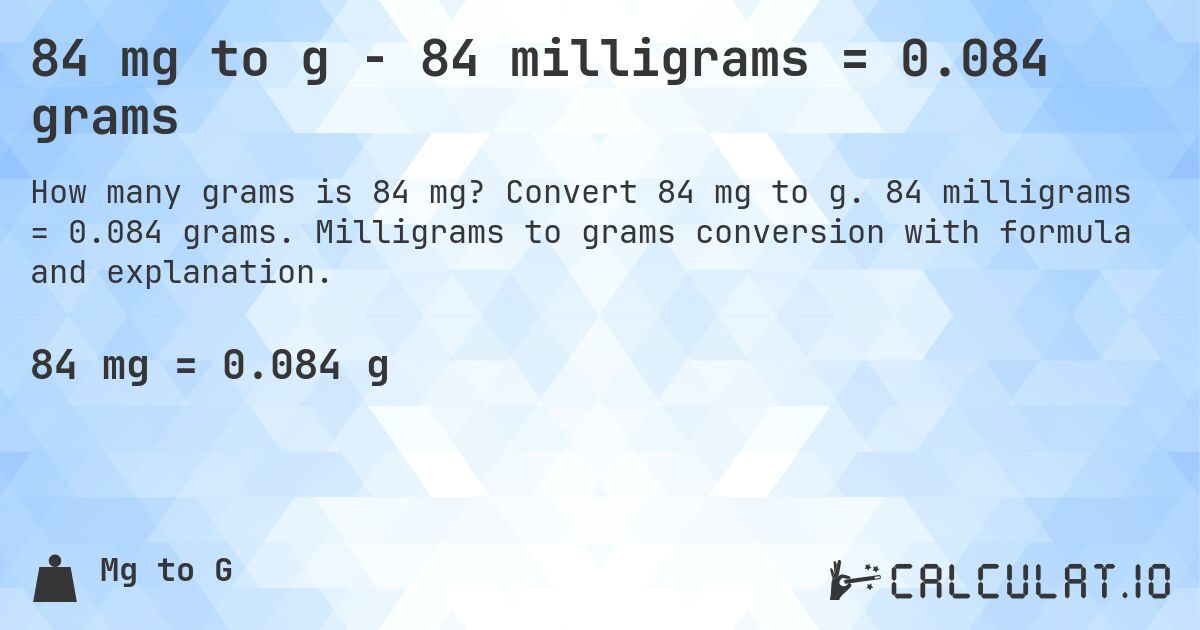 84 mg to g - 84 milligrams = 0.084 grams. Convert 84 mg to g. 84 milligrams = 0.084 grams. Milligrams to grams conversion with formula and explanation.
