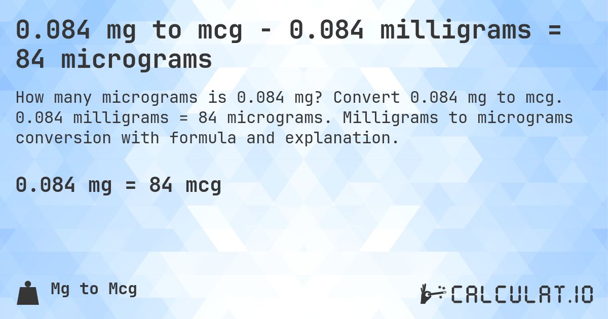 0.084 mg to mcg - 0.084 milligrams = 84 micrograms. Convert 0.084 mg to mcg. 0.084 milligrams = 84 micrograms. Milligrams to micrograms conversion with formula and explanation.