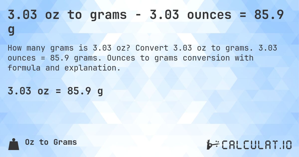 3.03 oz to grams - 3.03 ounces = 85.9 g. Convert 3.03 oz to grams. 3.03 ounces = 85.9 grams. Ounces to grams conversion with formula and explanation.