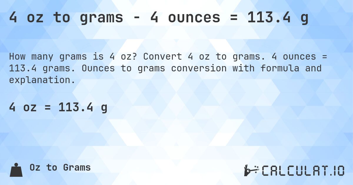 4 oz to grams - 4 ounces = 113.4 g. Convert 4 oz to grams. 4 ounces = 113.4 grams. Ounces to grams conversion with formula and explanation.