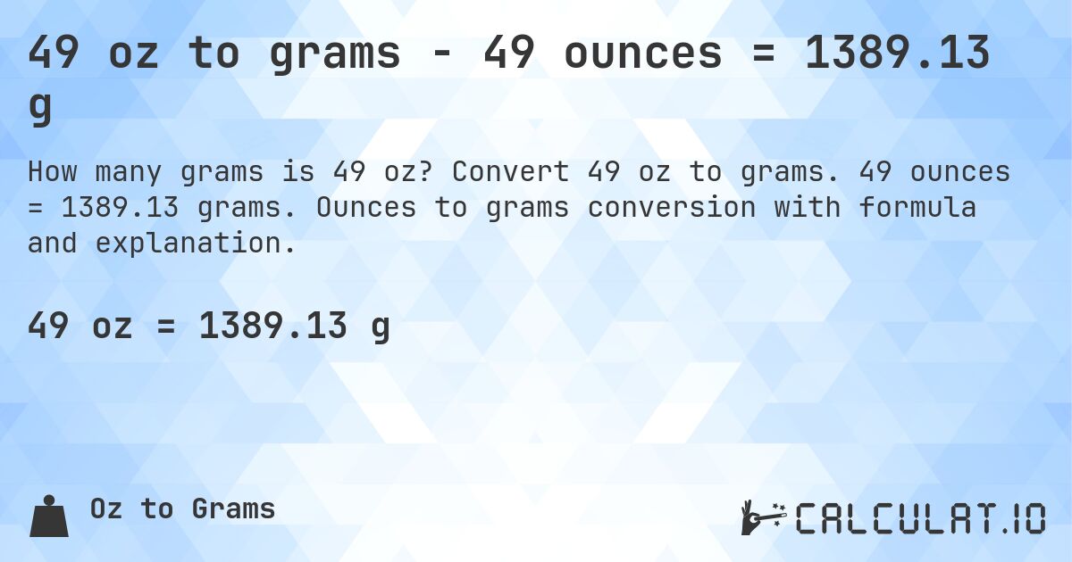 49 oz to grams - 49 ounces = 1389.13 g. Convert 49 oz to grams. 49 ounces = 1389.13 grams. Ounces to grams conversion with formula and explanation.