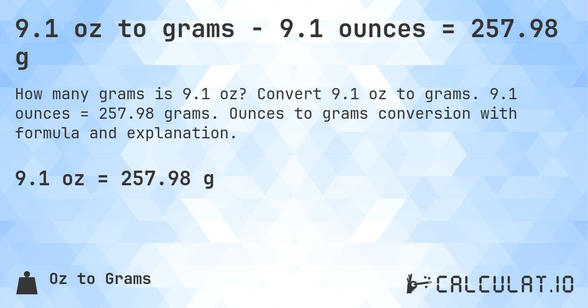 9.1 oz to grams - 9.1 ounces = 257.98 g. Convert 9.1 oz to grams. 9.1 ounces = 257.98 grams. Ounces to grams conversion with formula and explanation.
